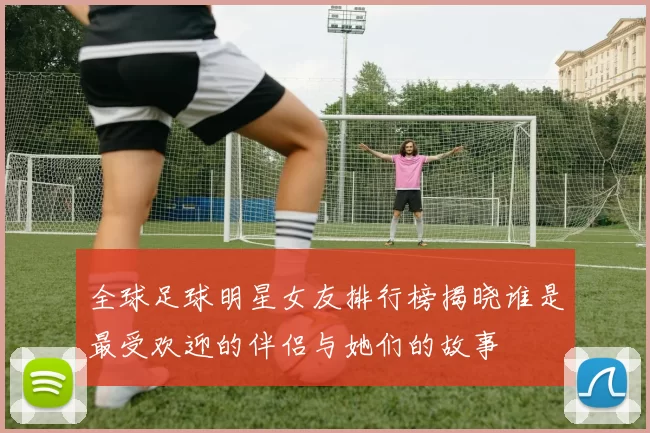 全球足球明星女友排行榜揭晓谁是最受欢迎的伴侣与她们的故事