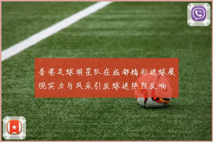 香港足球明星队在成都精彩进球展现实力与风采引发球迷热烈反响
