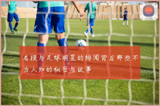 名模与足球明星的绯闻背后那些不为人知的秘密与故事