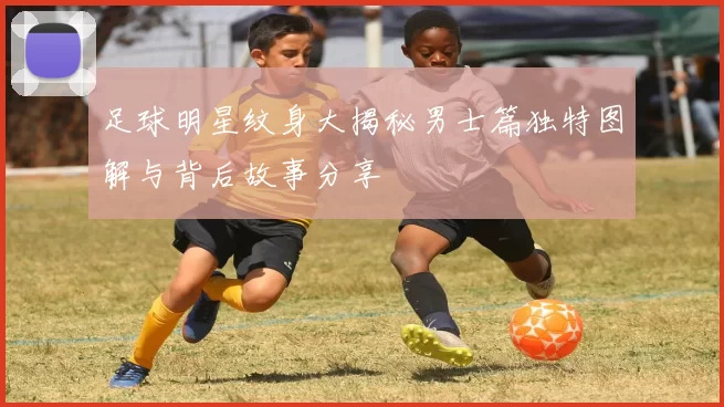 足球明星纹身大揭秘男士篇独特图解与背后故事分享