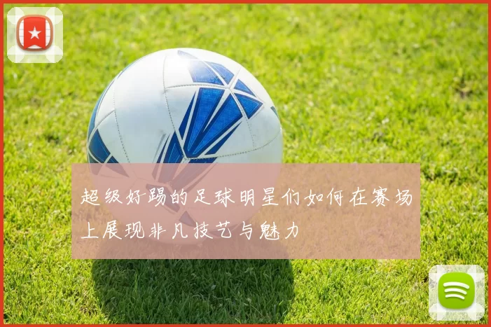 超级好踢的足球明星们如何在赛场上展现非凡技艺与魅力