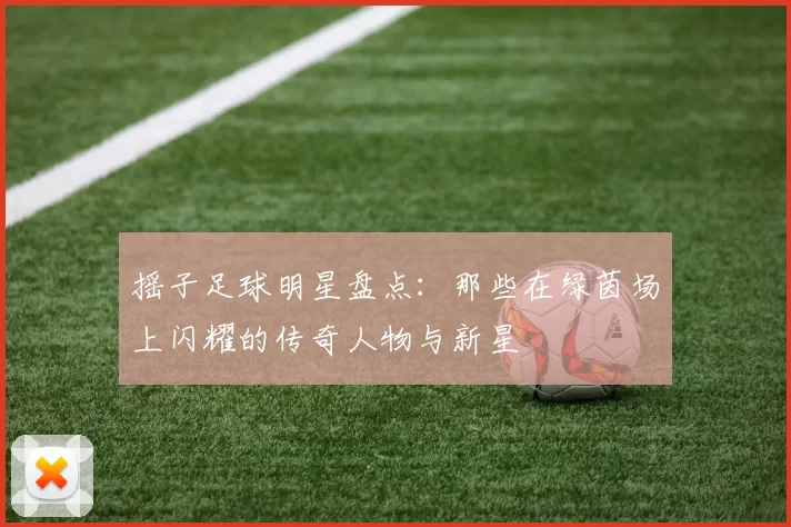 摇子足球明星盘点：那些在绿茵场上闪耀的传奇人物与新星