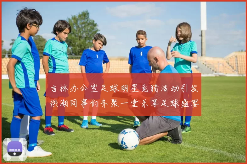 吉林办公室足球明星竞猜活动引发热潮同事们齐聚一堂乐享足球盛宴
