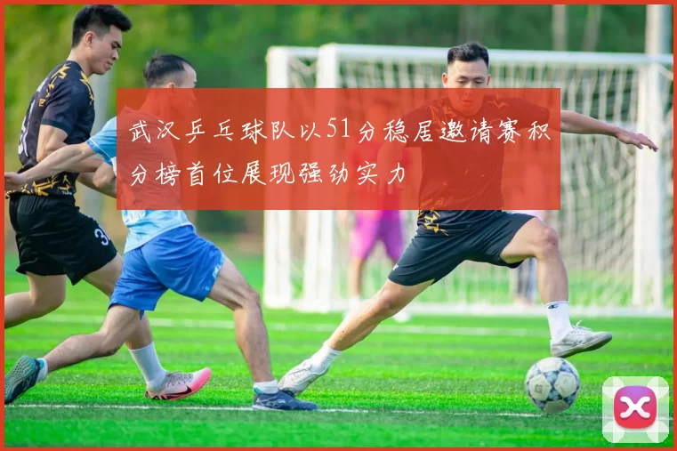 武汉乒乓球队以51分稳居邀请赛积分榜首位展现强劲实力
