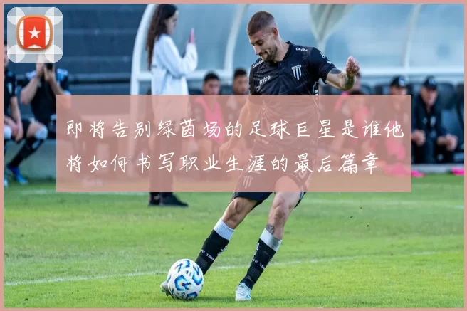 即将告别绿茵场的足球巨星是谁他将如何书写职业生涯的最后篇章
