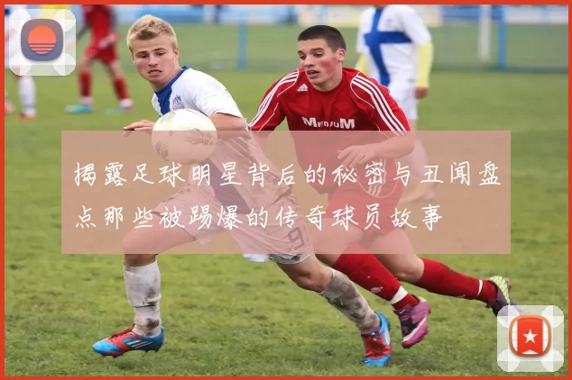 揭露足球明星背后的秘密与丑闻盘点那些被踢爆的传奇球员故事
