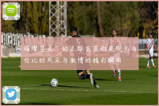 璀璨星光下的足球巨星们展现无与伦比的风采与激情的精彩瞬间
