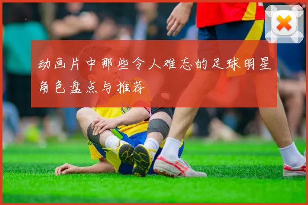 动画片中那些令人难忘的足球明星角色盘点与推荐