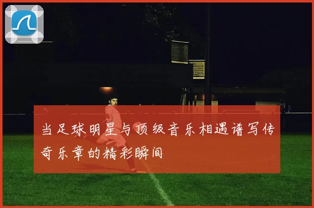 当足球明星与顶级音乐相遇谱写传奇乐章的精彩瞬间