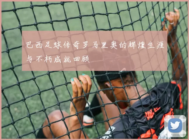 巴西足球传奇罗马里奥的辉煌生涯与不朽成就回顾