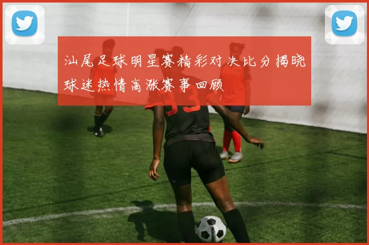 汕尾足球明星赛精彩对决比分揭晓球迷热情高涨赛事回顾