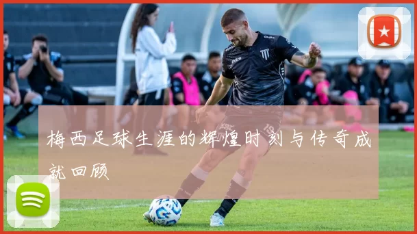 梅西足球生涯的辉煌时刻与传奇成就回顾