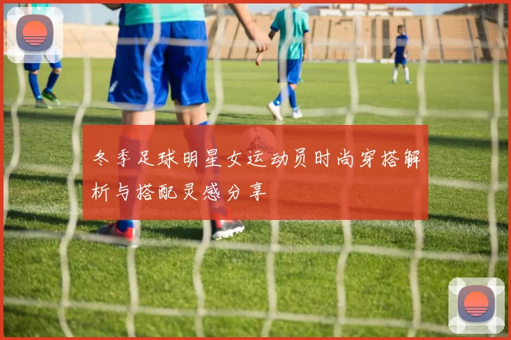 冬季足球明星女运动员时尚穿搭解析与搭配灵感分享