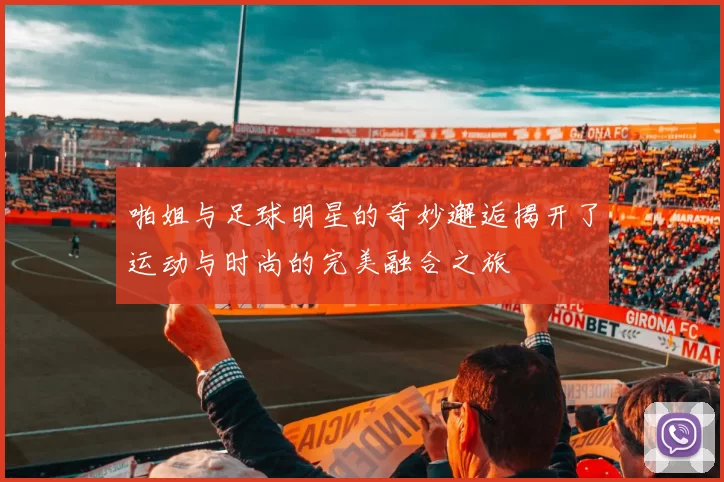 啪姐与足球明星的奇妙邂逅揭开了运动与时尚的完美融合之旅