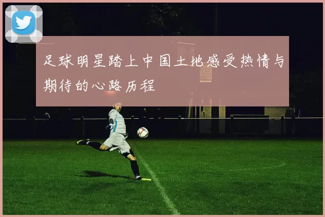 足球明星踏上中国土地感受热情与期待的心路历程